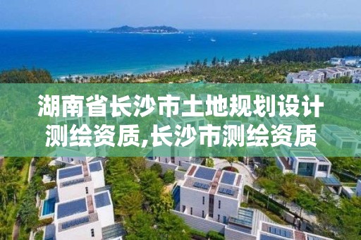 湖南省长沙市土地规划设计测绘资质,长沙市测绘资质单位名单