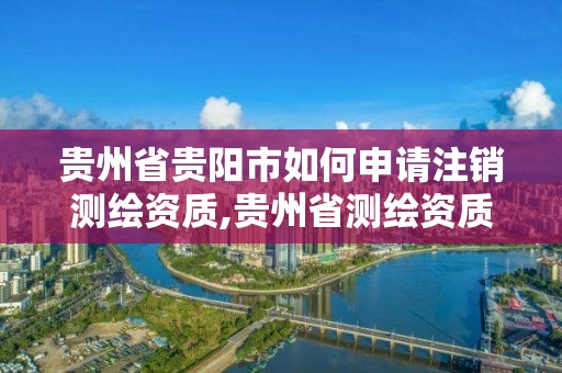 贵州省贵阳市如何申请注销测绘资质,贵州省测绘资质管理规定