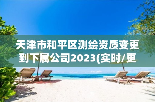 天津市和平区测绘资质变更到下属公司2023(实时/更新中)