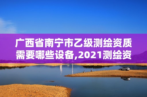 广西省南宁市乙级测绘资质需要哪些设备,2021测绘资质乙级人员要求