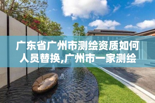 广东省广州市测绘资质如何人员替换,广州市一家测绘资质单位