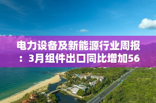 电力设备及新能源行业周报：3月组件出口同比增加56.5% 硅片价格连续三周下滑