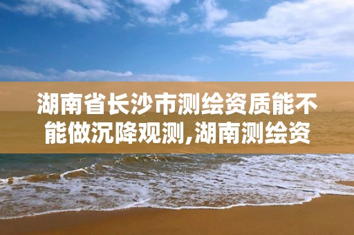 湖南省长沙市测绘资质能不能做沉降观测,湖南测绘资质办理