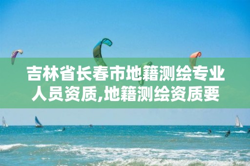 吉林省长春市地籍测绘专业人员资质,地籍测绘资质要求。