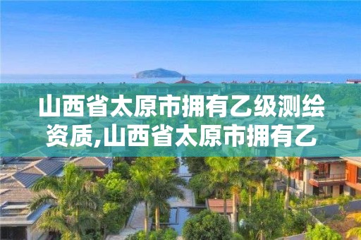 山西省太原市拥有乙级测绘资质,山西省太原市拥有乙级测绘资质的公司