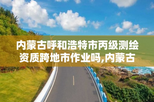 内蒙古呼和浩特市丙级测绘资质跨地市作业吗,内蒙古测绘资质单位名录。