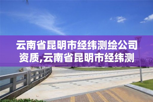 云南省昆明市经纬测绘公司资质,云南省昆明市经纬测绘公司资质是什么。