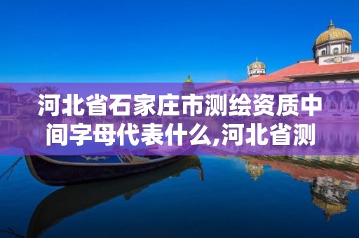 河北省石家庄市测绘资质中间字母代表什么,河北省测绘资质公示