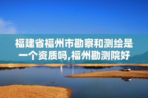 福建省福州市勘察和测绘是一个资质吗,福州勘测院好吗。