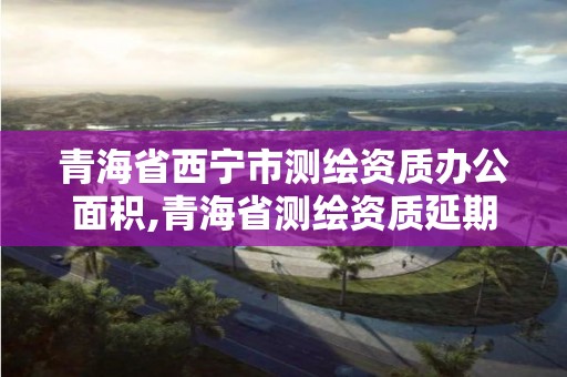 青海省西宁市测绘资质办公面积,青海省测绘资质延期公告