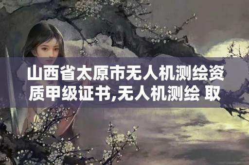 山西省太原市无人机测绘资质甲级证书,无人机测绘 取得职业资格证条件。