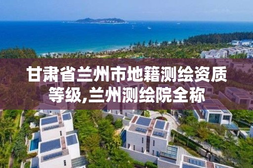 甘肃省兰州市地籍测绘资质等级,兰州测绘院全称