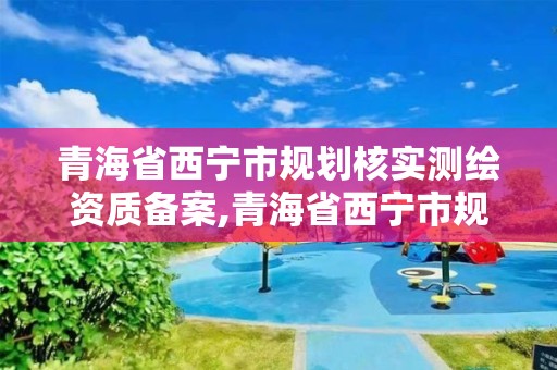 青海省西宁市规划核实测绘资质备案,青海省西宁市规划核实测绘资质备案公示。