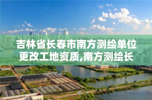 吉林省长春市南方测绘单位更改工地资质,南方测绘长春分公司总经理