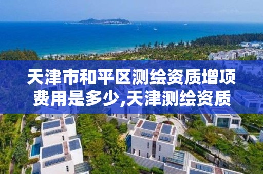 天津市和平区测绘资质增项费用是多少,天津测绘资质申请。