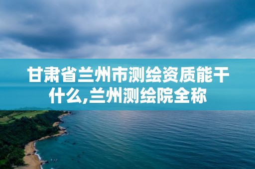 甘肃省兰州市测绘资质能干什么,兰州测绘院全称