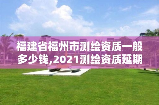 福建省福州市测绘资质一般多少钱,2021测绘资质延期公告福建省