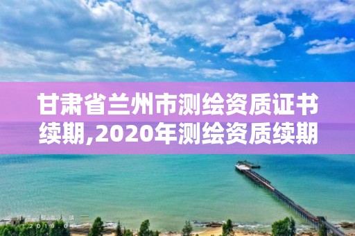 甘肃省兰州市测绘资质证书续期,2020年测绘资质续期怎么办理