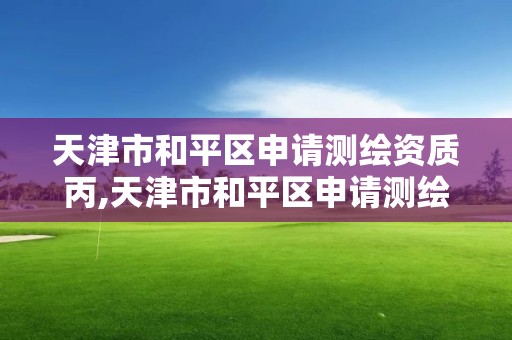 天津市和平区申请测绘资质丙,天津市和平区申请测绘资质丙级的公司