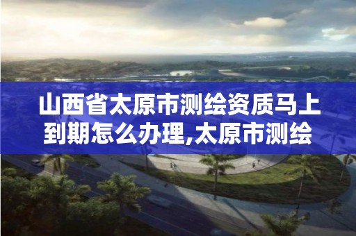 山西省太原市测绘资质马上到期怎么办理,太原市测绘院的上级单位。