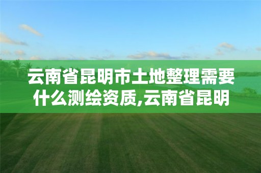 云南省昆明市土地整理需要什么测绘资质,云南省昆明市土地整理需要什么测绘资质。