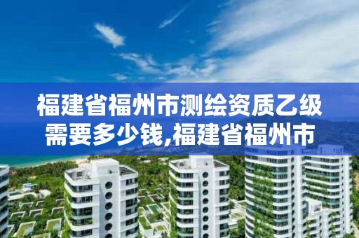 福建省福州市测绘资质乙级需要多少钱,福建省福州市测绘资质乙级需要多少钱办理