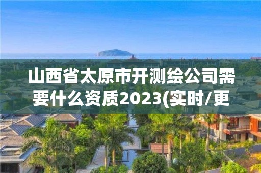 山西省太原市开测绘公司需要什么资质2023(实时/更新中)