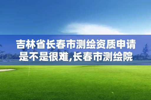 吉林省长春市测绘资质申请是不是很难,长春市测绘院好进么。