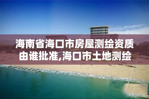 海南省海口市房屋测绘资质由谁批准,海口市土地测绘院