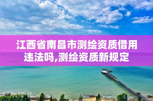 江西省南昌市测绘资质借用违法吗,测绘资质新规定