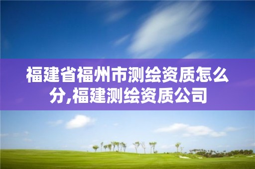 福建省福州市测绘资质怎么分,福建测绘资质公司