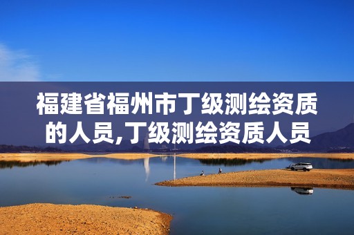 福建省福州市丁级测绘资质的人员,丁级测绘资质人员要求