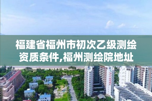 福建省福州市初次乙级测绘资质条件,福州测绘院地址