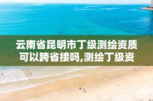 云南省昆明市丁级测绘资质可以跨省接吗,测绘丁级资质可以承揽业务范围。