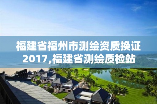 福建省福州市测绘资质换证2017,福建省测绘质检站