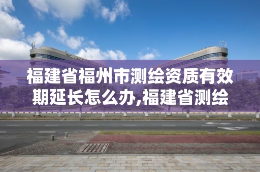 福建省福州市测绘资质有效期延长怎么办,福建省测绘资质查询