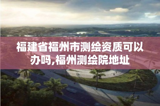 福建省福州市测绘资质可以办吗,福州测绘院地址