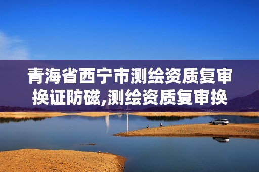 青海省西宁市测绘资质复审换证防磁,测绘资质复审换证时间