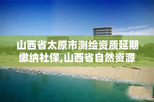 山西省太原市测绘资质延期缴纳社保,山西省自然资源厅测绘资质延期