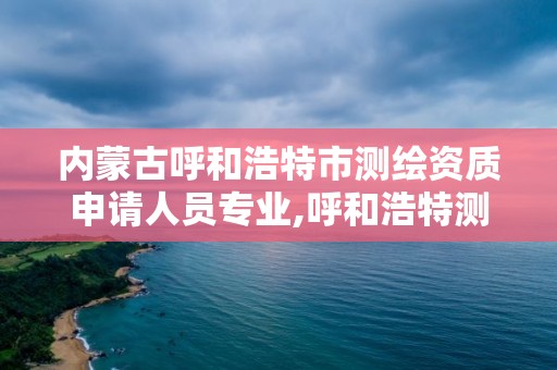 内蒙古呼和浩特市测绘资质申请人员专业,呼和浩特测绘局属于什么单位管理。