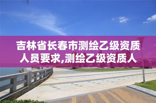 吉林省长春市测绘乙级资质人员要求,测绘乙级资质人员条件