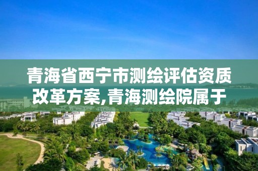 青海省西宁市测绘评估资质改革方案,青海测绘院属于什么单位