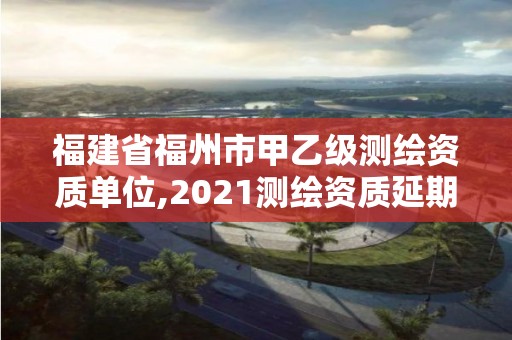 福建省福州市甲乙级测绘资质单位,2021测绘资质延期公告福建省。