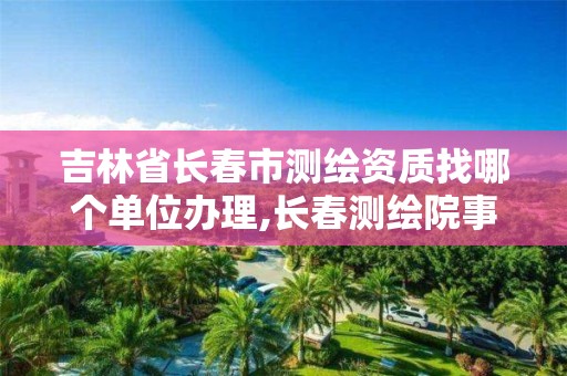 吉林省长春市测绘资质找哪个单位办理,长春测绘院事业编。