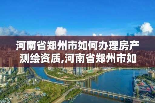 河南省郑州市如何办理房产测绘资质,河南省郑州市如何办理房产测绘资质证明