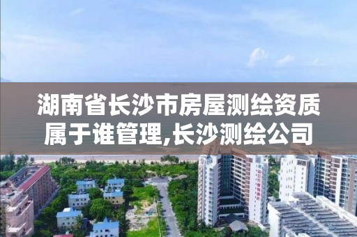 湖南省长沙市房屋测绘资质属于谁管理,长沙测绘公司资质有哪家