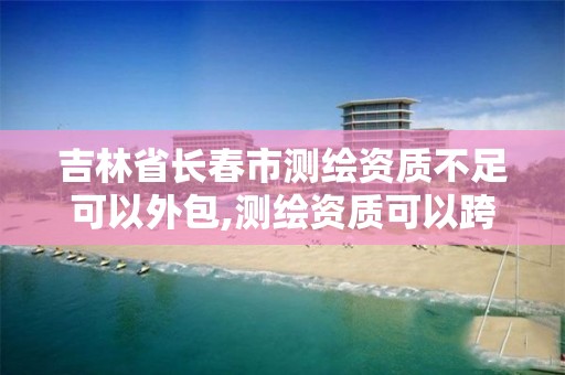 吉林省长春市测绘资质不足可以外包,测绘资质可以跨省承接业务吗。