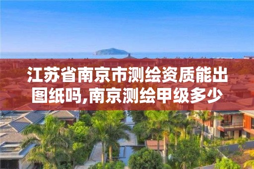 江苏省南京市测绘资质能出图纸吗,南京测绘甲级多少家。