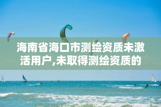 海南省海口市测绘资质未激活用户,未取得测绘资质的单位