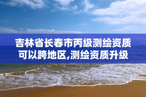 吉林省长春市丙级测绘资质可以跨地区,测绘资质升级丙级